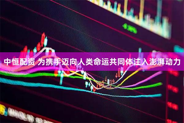 中恒配资 为携手迈向人类命运共同体注入澎湃动力