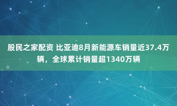 股民之家配资 比亚迪8月新能源车销量近37.4万辆，全球累计销量超1340万辆