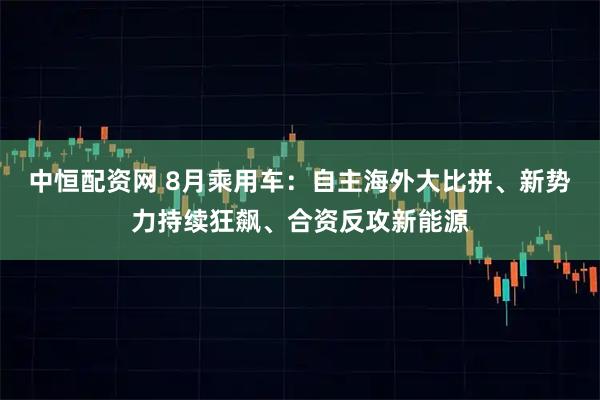 中恒配资网 8月乘用车：自主海外大比拼、新势力持续狂飙、合资反攻新能源