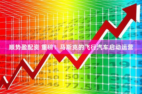 顺势盈配资 重磅！马斯克的飞行汽车启动运营