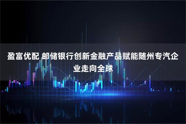 盈富优配 邮储银行创新金融产品赋能随州专汽企业走向全球