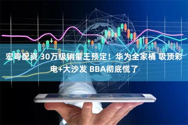 宏粤配资 30万级销量王预定！华为全家桶 吸顶彩电+大沙发 BBA彻底慌了