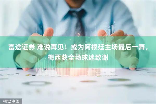 富途证券 难说再见！或为阿根廷主场最后一舞，梅西获全场球迷致谢