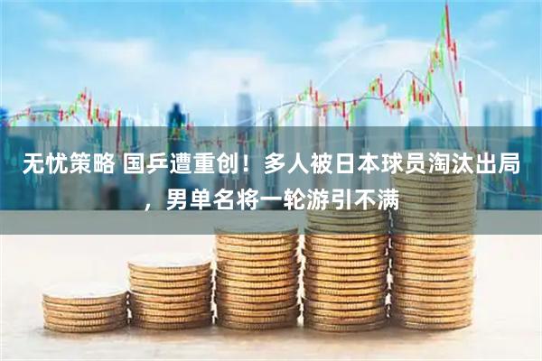 无忧策略 国乒遭重创！多人被日本球员淘汰出局，男单名将一轮游引不满