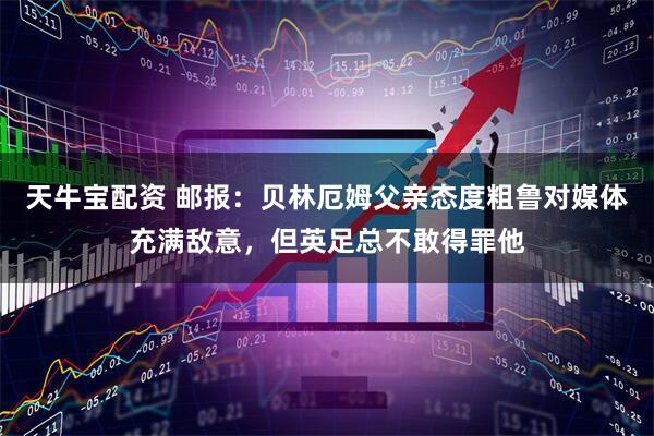 天牛宝配资 邮报：贝林厄姆父亲态度粗鲁对媒体充满敌意，但英足总不敢得罪他