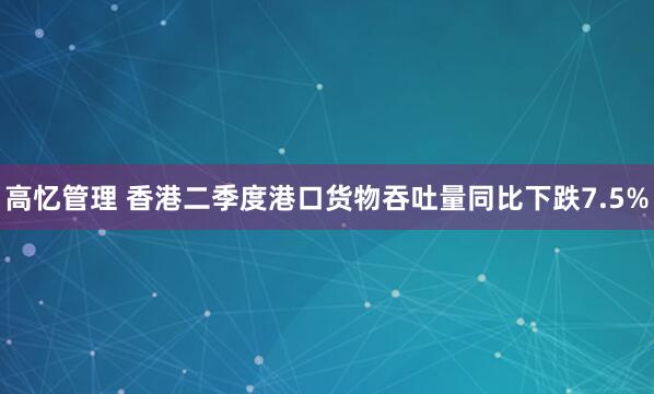 高忆管理 香港二季度港口货物吞吐量同比下跌7.5%