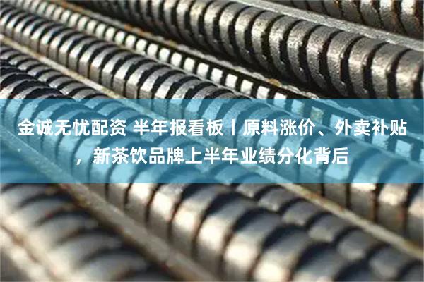 金诚无忧配资 半年报看板丨原料涨价、外卖补贴，新茶饮品牌上半年业绩分化背后