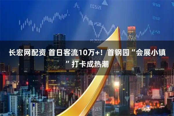 长宏网配资 首日客流10万+！首钢园“会展小镇”打卡成热潮