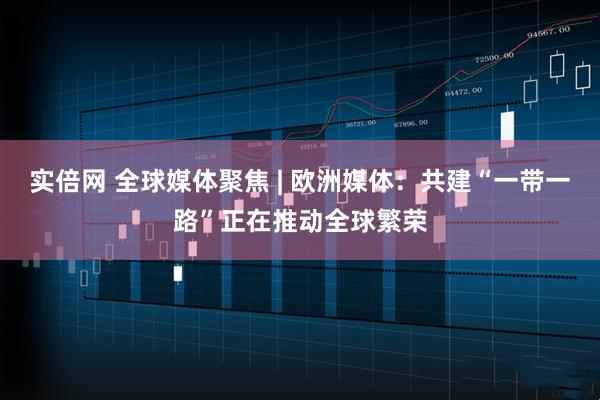 实倍网 全球媒体聚焦 | 欧洲媒体：共建“一带一路”正在推动全球繁荣
