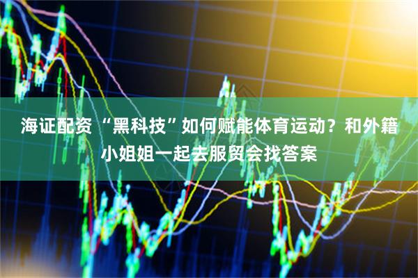 海证配资 “黑科技”如何赋能体育运动？和外籍小姐姐一起去服贸会找答案