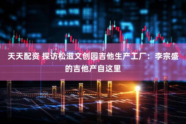 天天配资 探访松滋文创园吉他生产工厂：李宗盛的吉他产自这里