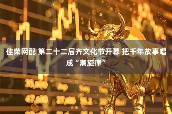 佳荣网配 第二十二届齐文化节开幕 把千年故事唱成“潮旋律”