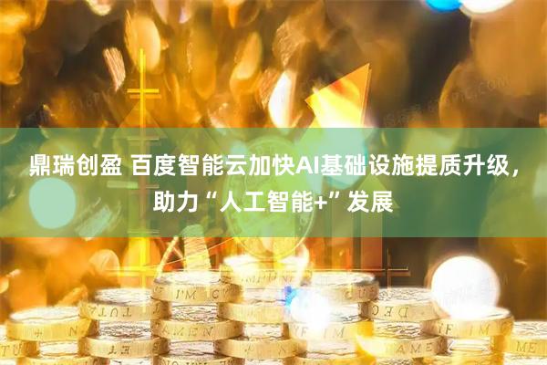 鼎瑞创盈 百度智能云加快AI基础设施提质升级，助力“人工智能+”发展