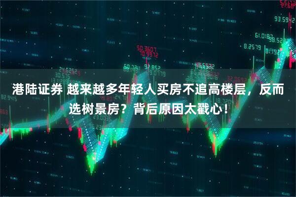 港陆证券 越来越多年轻人买房不追高楼层，反而选树景房？背后原因太戳心！