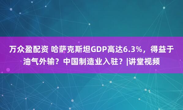 万众盈配资 哈萨克斯坦GDP高达6.3%，得益于油气外输？中国制造业入驻？|讲堂视频