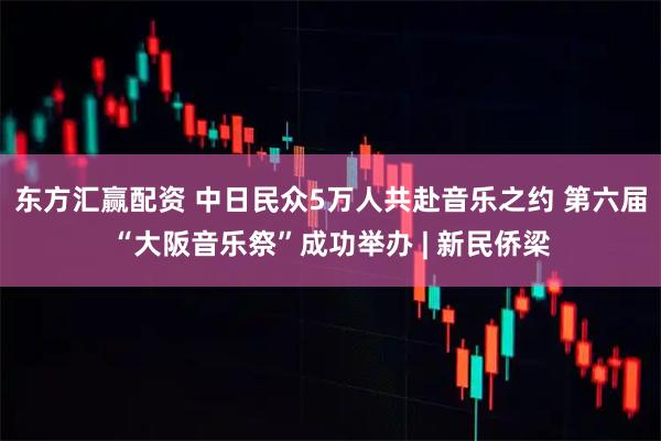 东方汇赢配资 中日民众5万人共赴音乐之约 第六届“大阪音乐祭”成功举办 | 新民侨梁