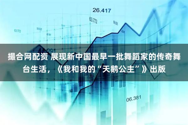 撮合网配资 展现新中国最早一批舞蹈家的传奇舞台生活，《我和我的“天鹅公主”》出版