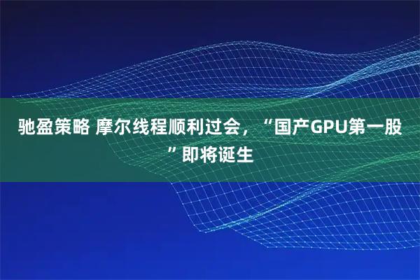 驰盈策略 摩尔线程顺利过会，“国产GPU第一股”即将诞生