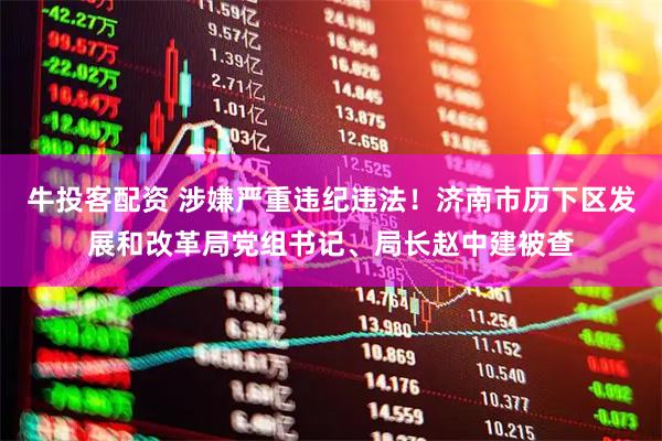 牛投客配资 涉嫌严重违纪违法！济南市历下区发展和改革局党组书记、局长赵中建被查
