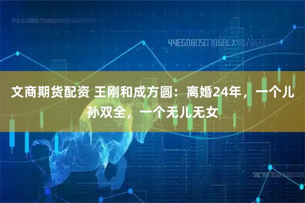文商期货配资 王刚和成方圆：离婚24年，一个儿孙双全，一个无儿无女
