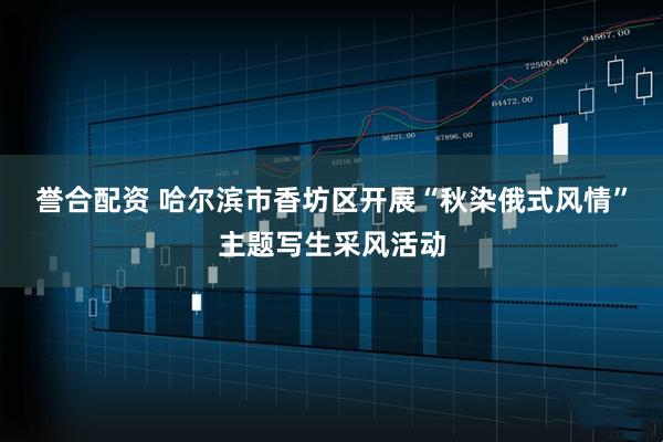 誉合配资 哈尔滨市香坊区开展“秋染俄式风情”主题写生采风活动