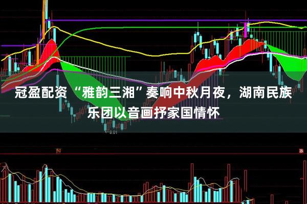冠盈配资 “雅韵三湘”奏响中秋月夜，湖南民族乐团以音画抒家国情怀