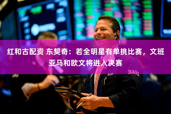 红和古配资 东契奇：若全明星有单挑比赛，文班亚马和欧文将进入决赛