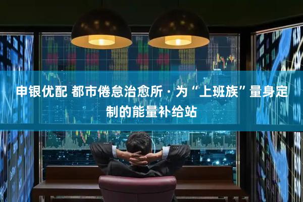 申银优配 都市倦怠治愈所 · 为“上班族”量身定制的能量补给站
