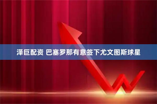 泽巨配资 巴塞罗那有意签下尤文图斯球星