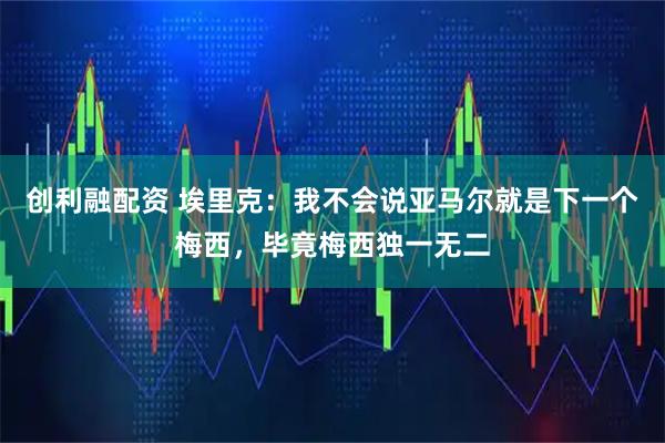 创利融配资 埃里克：我不会说亚马尔就是下一个梅西，毕竟梅西独一无二