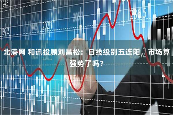 北港网 和讯投顾刘昌松：日线级别五连阳，市场算强势了吗？