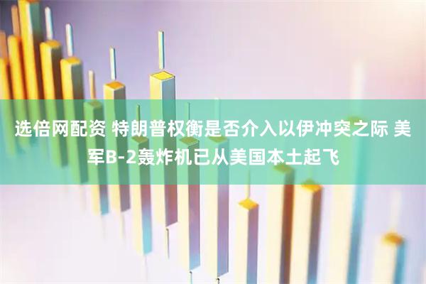 选倍网配资 特朗普权衡是否介入以伊冲突之际 美军B-2轰炸机已从美国本土起飞