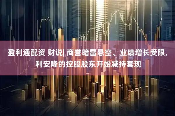 盈利通配资 财说| 商誉暗雷悬空、业绩增长受限, 利安隆的控股股东开始减持套现