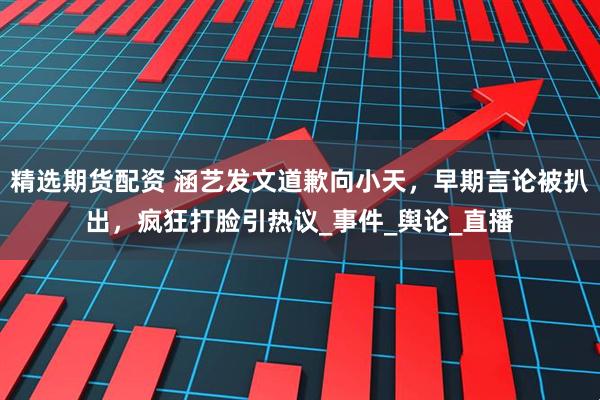 精选期货配资 涵艺发文道歉向小天，早期言论被扒出，疯狂打脸引热议_事件_舆论_直播