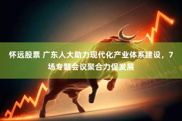 怀远股票 广东人大助力现代化产业体系建设，7场专题会议聚合力促发展