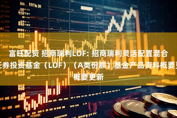 富旺配资 招商瑞利LOF: 招商瑞利灵活配置混合型证券投资基金（LOF）（A类份额）基金产品资料概要更新