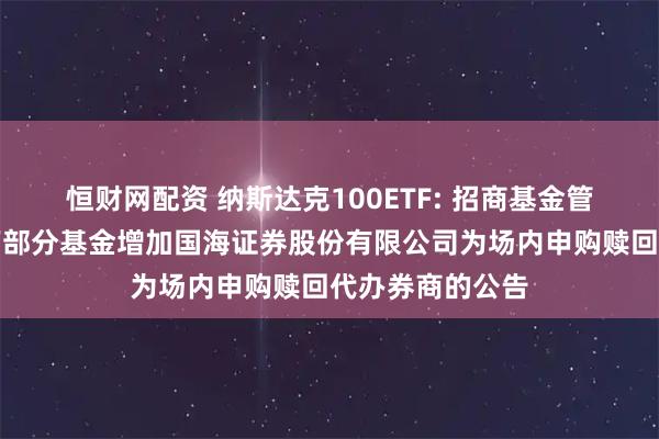 恒财网配资 纳斯达克100ETF: 招商基金管理有限公司旗下部分基金增加国海证券股份有限公司为场内申购赎回代办券商的公告