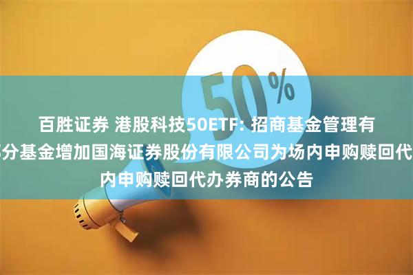 百胜证券 港股科技50ETF: 招商基金管理有限公司旗下部分基金增加国海证券股份有限公司为场内申购赎回代办券商的公告