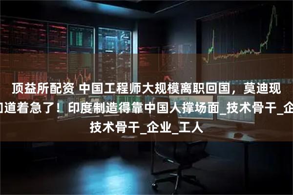 顶益所配资 中国工程师大规模离职回国，莫迪现在终于知道着急了！印度制造得靠中国人撑场面_技术骨干_企业_工人