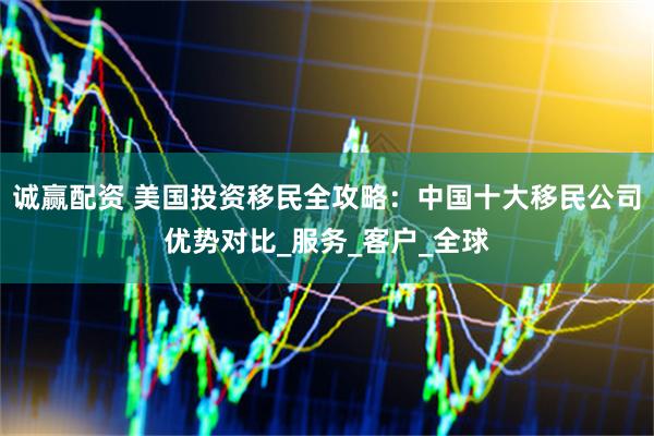 诚赢配资 美国投资移民全攻略：中国十大移民公司优势对比_服务_客户_全球