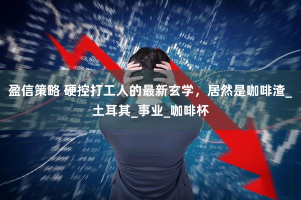 盈信策略 硬控打工人的最新玄学，居然是咖啡渣_土耳其_事业_咖啡杯