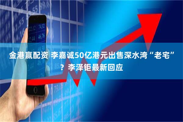 金港赢配资 李嘉诚50亿港元出售深水湾“老宅”？李泽钜最新回应
