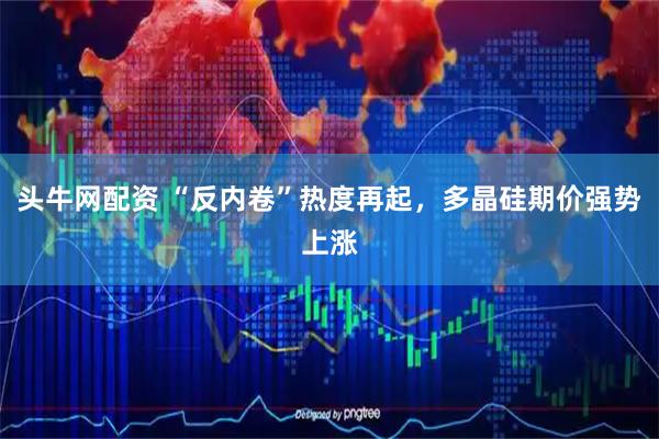 头牛网配资 “反内卷”热度再起，多晶硅期价强势上涨