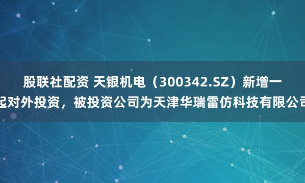 股联社配资 天银机电（300342.SZ）新增一起对外投资，被投资公司为天津华瑞雷仿科技有限公司