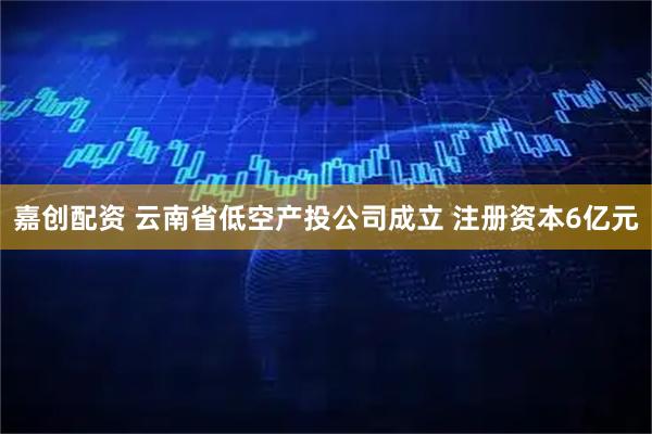 嘉创配资 云南省低空产投公司成立 注册资本6亿元