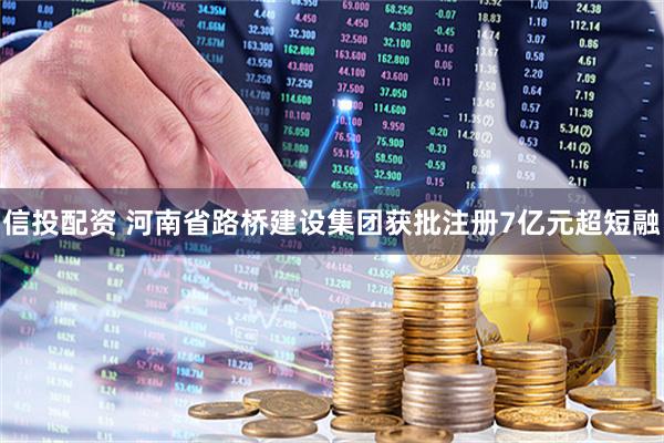 信投配资 河南省路桥建设集团获批注册7亿元超短融