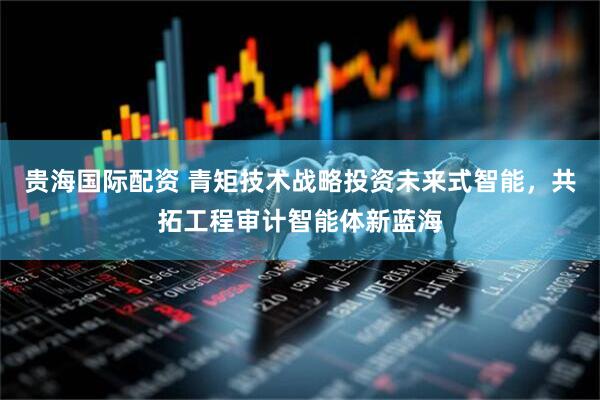 贵海国际配资 青矩技术战略投资未来式智能，共拓工程审计智能体新蓝海