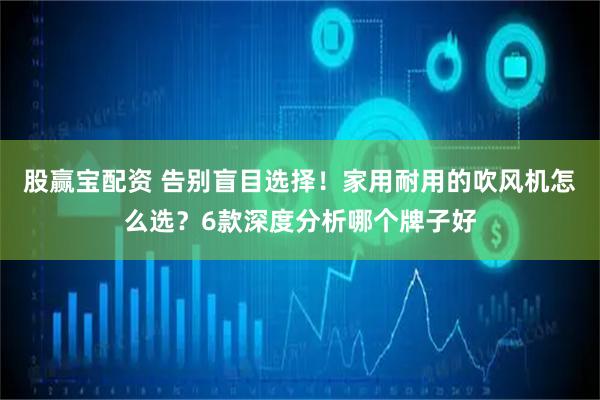 股赢宝配资 告别盲目选择！家用耐用的吹风机怎么选？6款深度分析哪个牌子好