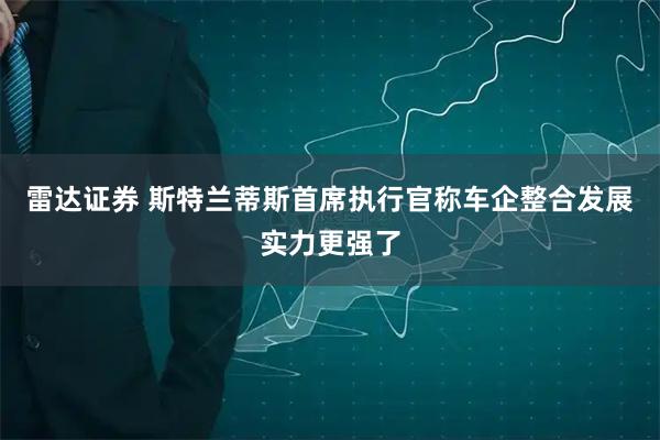 雷达证券 斯特兰蒂斯首席执行官称车企整合发展实力更强了