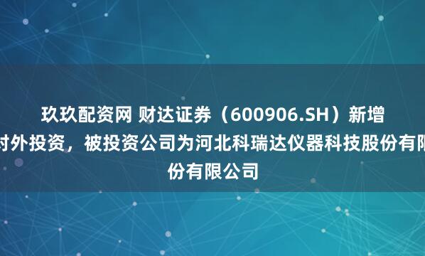 玖玖配资网 财达证券（600906.SH）新增一起对外投资，被投资公司为河北科瑞达仪器科技股份有限公司